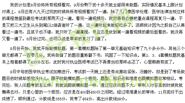 我的計劃是8月份將所有視頻看完，9月份剩下的十多天就全部用來做題，實際情況基本上跟計劃對得上，8月還有八九天過完的時候將所有視頻看完了一遍，除了幾門像醫(yī)學倫理、醫(yī)學法律法規(guī)這樣的課程想留到最后考試前那兩天過一遍。看完一遍視頻后，我覺得有必要把重點課程再復習一遍，于是又把三大衛(wèi)生從頭到尾以2倍語速聽了一遍，這一遍聽起來就輕松多了。流病統(tǒng)計因為之前自己認真看過一遍書，且底子也不錯，就只聽了一遍課程，并且還是放到第一遍看視頻的最后面看的，就沒再又看一遍了。8月份過完，也可以說是草率的復習了2遍了。 