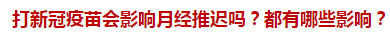 打新冠疫苗會影響月經(jīng)推遲嗎？都有哪些影響？