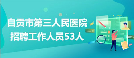 四川省自貢市第三人民醫(yī)院2023年招聘工作人員53人