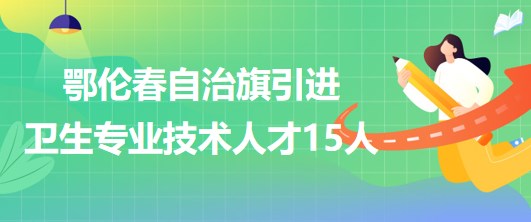 內蒙古呼倫貝爾市鄂倫春自治旗引進衛(wèi)生專業(yè)技術人才15人