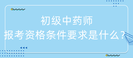 初級中藥師報考資格條件要求是什么？