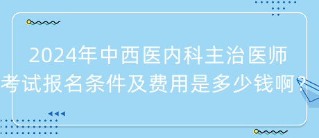 2024年中西醫(yī)內(nèi)科主治醫(yī)師考試報名條件及費用是多少錢??？