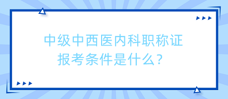 中級中西醫(yī)內(nèi)科職稱證報(bào)考條件是什么？