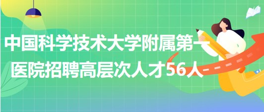 中國(guó)科學(xué)技術(shù)大學(xué)附屬第一醫(yī)院2023年第二批招聘高層次人才56人