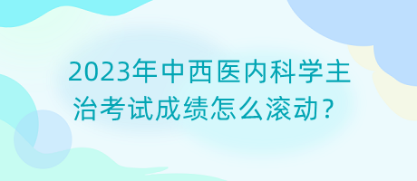 2023年中西醫(yī)內(nèi)科學(xué)主治考試成績怎么滾動(dòng)？