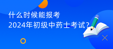 什么時候能報考2024年初級中藥士考試？