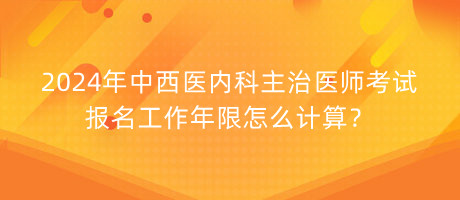 2024年中西醫(yī)內(nèi)科主治醫(yī)師考試報(bào)名工作年限怎么計(jì)算？