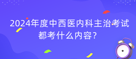 2024年度中西醫(yī)內科主治考試都考什么內容？