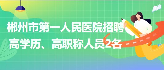 郴州市第一人民醫(yī)院2023年招聘高學歷、高職稱人員2名