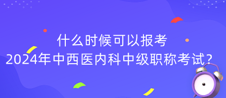 什么時(shí)候可以報(bào)考2024年中西醫(yī)內(nèi)科中級(jí)職稱考試？