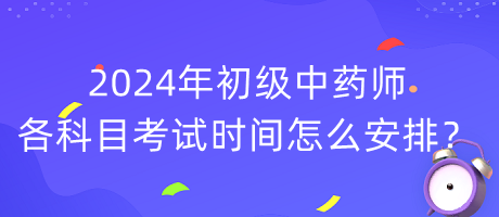 2024年初級(jí)中藥師各科目考試時(shí)間怎么安排？