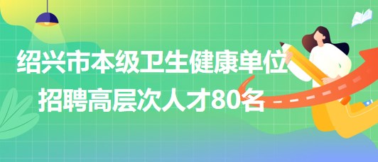 紹興市本級衛(wèi)生健康單位2023年7月招聘高層次人才80名