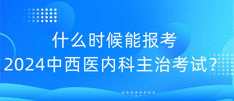 什么時候能報考2024年中西醫(yī)內(nèi)科主治考試？