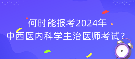 何時能報考2024年中西醫(yī)內科學主治醫(yī)師考試？