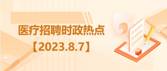 醫(yī)療衛(wèi)生招聘時事政治：2023年8月7日時政熱點整理