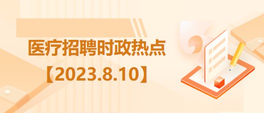 醫(yī)療衛(wèi)生招聘時(shí)事政治：2023年8月10日時(shí)政熱點(diǎn)整理