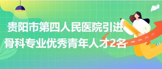 貴陽市第四人民醫(yī)院2023年引進骨科專業(yè)優(yōu)秀青年人才2名