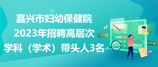 嘉興市婦幼保健院2023年招聘高層次學科（學術(shù)）帶頭人3名