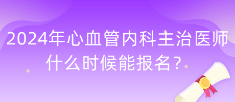 2024年心血管內(nèi)科主治醫(yī)師什么時候能報名？