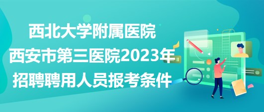 西北大學(xué)附屬醫(yī)院西安市第三醫(yī)院2023年招聘聘用人員報(bào)考條件