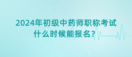 2024年初級中藥師職稱考試什么時候能報名？