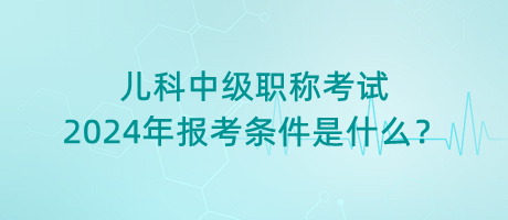 兒科中級(jí)職稱考試2024年報(bào)考條件是什么？