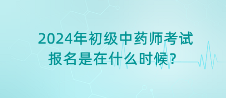 2024年初級(jí)中藥師考試報(bào)名是在什么時(shí)候？