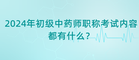 2024年初級中藥師職稱考試內容都有什么？