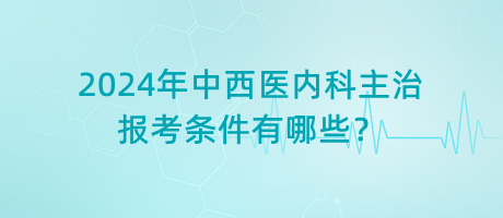 2024年中西醫(yī)內(nèi)科主治報(bào)考條件有哪些？