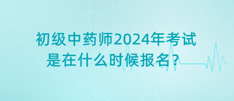 初級(jí)中藥師2024年考試是在什么時(shí)候報(bào)名？