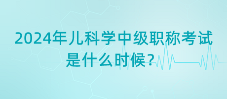 2024年兒科學(xué)中級職稱考試是什么時候？