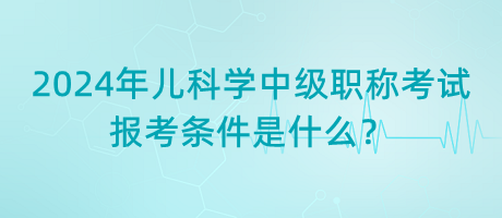 2024年兒科學(xué)中級職稱考試報考條件是什么？