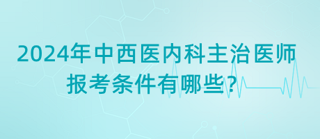 2024年中西醫(yī)內科主治醫(yī)師報考條件有哪些？