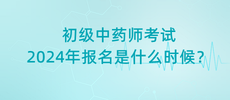 初級(jí)中藥師考試2024年報(bào)名是什么時(shí)候？