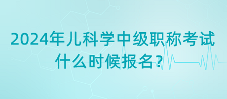 2024年兒科學(xué)中級職稱考試什么時候報名？