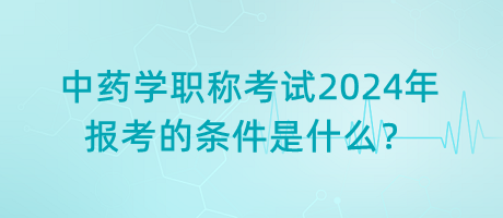 中藥學職稱考試2024年報考的條件是什么？