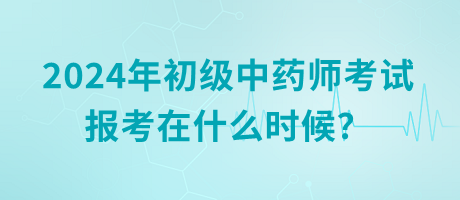 2024年初級中藥師考試報考在什么時候？