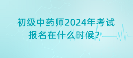 初級中藥師2024年考試報名在什么時候？