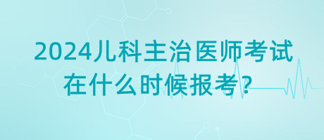 2024年兒科主治醫(yī)師考試什么時(shí)候是在什么時(shí)候報(bào)考？